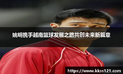 姚明携手越南篮球发展之路共创未来新篇章
