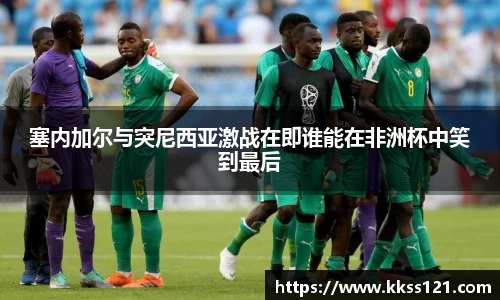 塞内加尔与突尼西亚激战在即谁能在非洲杯中笑到最后